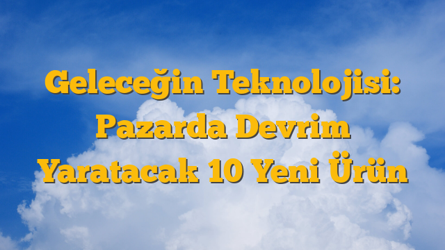 Geleceğin Teknolojisi: Pazarda Devrim Yaratacak 10 Yeni Ürün
