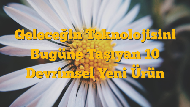 Geleceğin Teknolojisini Bugüne Taşıyan 10 Devrimsel Yeni Ürün
