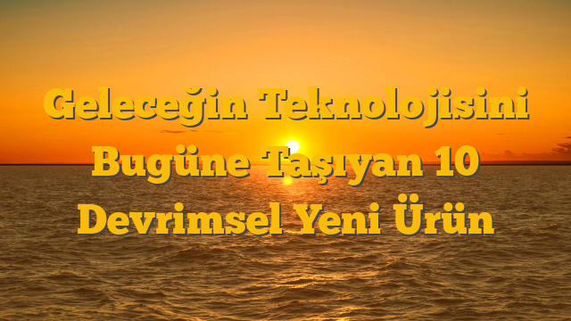 Geleceğin Teknolojisini Bugüne Taşıyan 10 Devrimsel Yeni Ürün