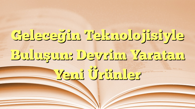 Geleceğin Teknolojisiyle Buluşun: Devrim Yaratan Yeni Ürünler