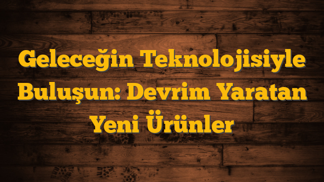 Geleceğin Teknolojisiyle Buluşun: Devrim Yaratan Yeni Ürünler