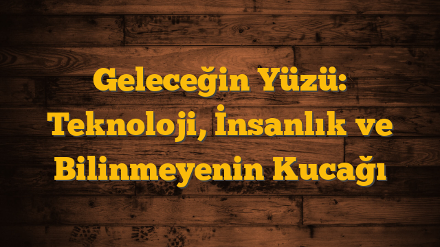 Geleceğin Yüzü: Teknoloji, İnsanlık ve Bilinmeyenin Kucağı