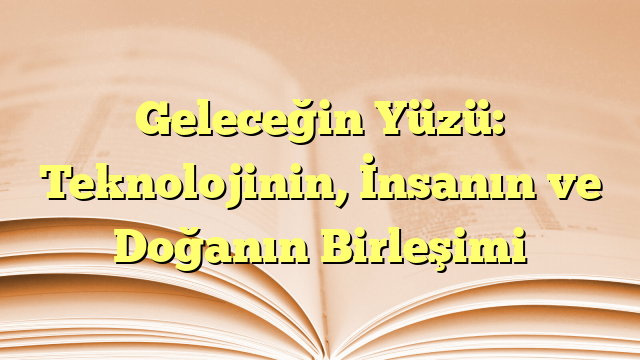 Geleceğin Yüzü: Teknolojinin, İnsanın ve Doğanın Birleşimi