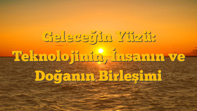 Geleceğin Yüzü: Teknolojinin, İnsanın ve Doğanın Birleşimi
