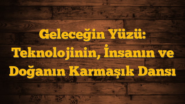 Geleceğin Yüzü: Teknolojinin, İnsanın ve Doğanın Karmaşık Dansı