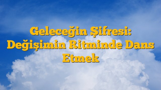 Geleceğin Şifresi: Değişimin Ritminde Dans Etmek