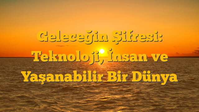 Geleceğin Şifresi: Teknoloji, İnsan ve Yaşanabilir Bir Dünya