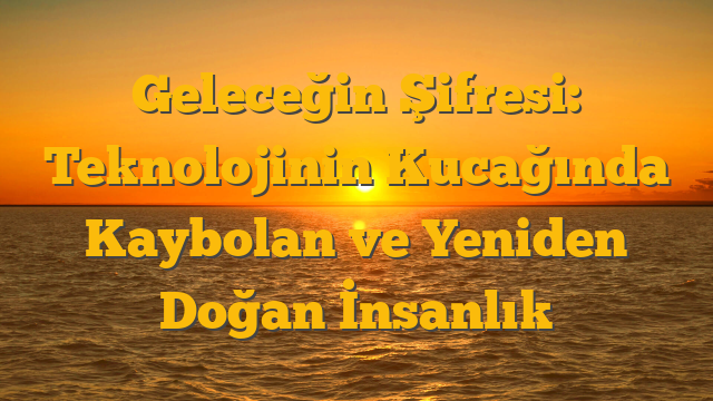 Geleceğin Şifresi: Teknolojinin Kucağında Kaybolan ve Yeniden Doğan İnsanlık
