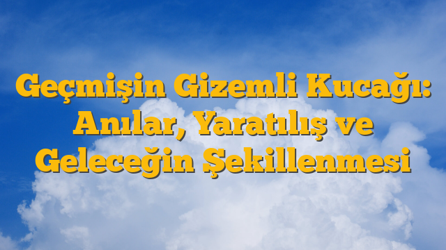 Geçmişin Gizemli Kucağı: Anılar, Yaratılış ve Geleceğin Şekillenmesi