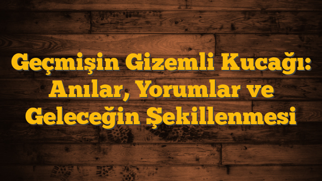 Geçmişin Gizemli Kucağı: Anılar, Yorumlar ve Geleceğin Şekillenmesi