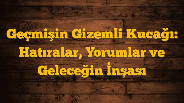 Geçmişin Gizemli Kucağı: Hatıralar, Yorumlar ve Geleceğin İnşası
