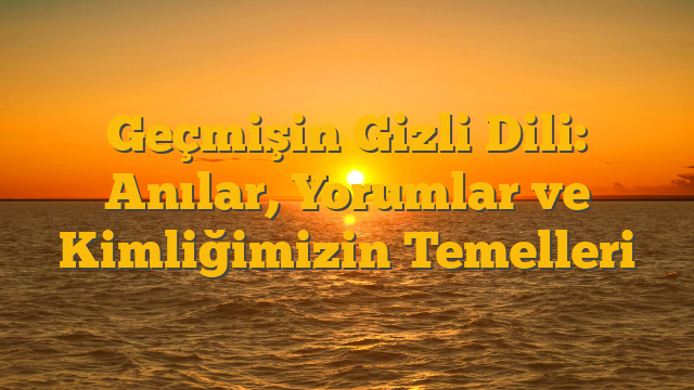 Geçmişin Gizli Dili: Anılar, Yorumlar ve Kimliğimizin Temelleri