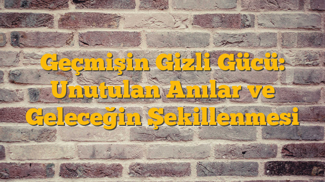 Geçmişin Gizli Gücü: Unutulan Anılar ve Geleceğin Şekillenmesi