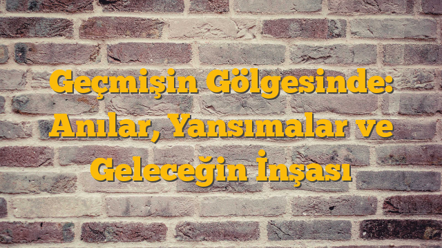 Geçmişin Gölgesinde: Anılar, Yansımalar ve Geleceğin İnşası