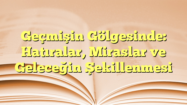 Geçmişin Gölgesinde: Hatıralar, Miraslar ve Geleceğin Şekillenmesi