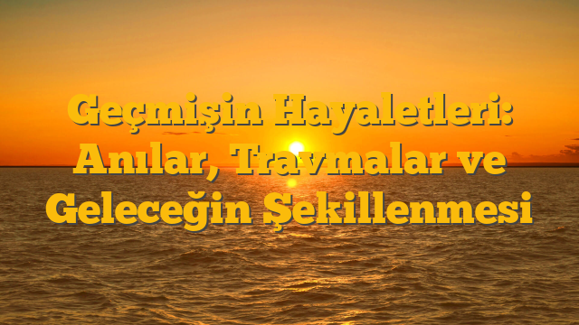 Geçmişin Hayaletleri: Anılar, Travmalar ve Geleceğin Şekillenmesi