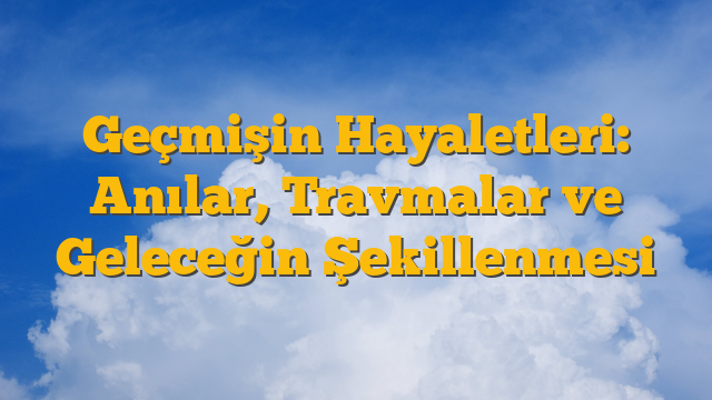 Geçmişin Hayaletleri: Anılar, Travmalar ve Geleceğin Şekillenmesi