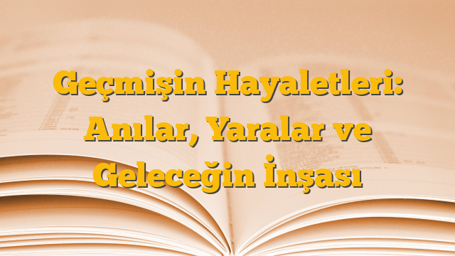 Geçmişin Hayaletleri: Anılar, Yaralar ve Geleceğin İnşası