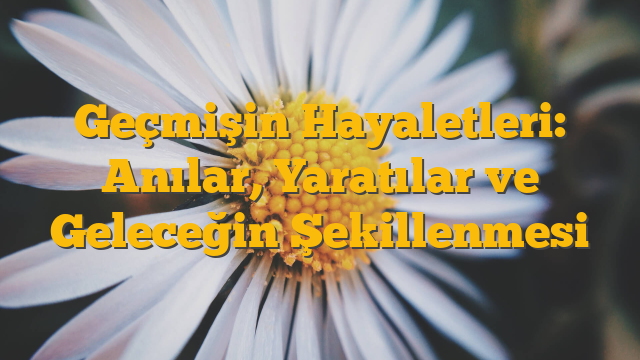 Geçmişin Hayaletleri: Anılar, Yaratılar ve Geleceğin Şekillenmesi