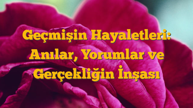 Geçmişin Hayaletleri: Anılar, Yorumlar ve Gerçekliğin İnşası
