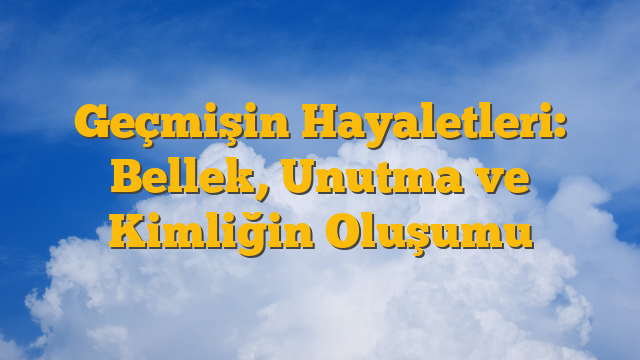 Geçmişin Hayaletleri: Bellek, Unutma ve Kimliğin Oluşumu