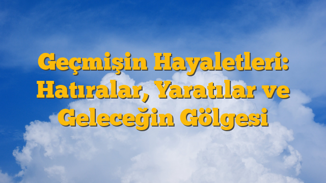 Geçmişin Hayaletleri: Hatıralar, Yaratılar ve Geleceğin Gölgesi