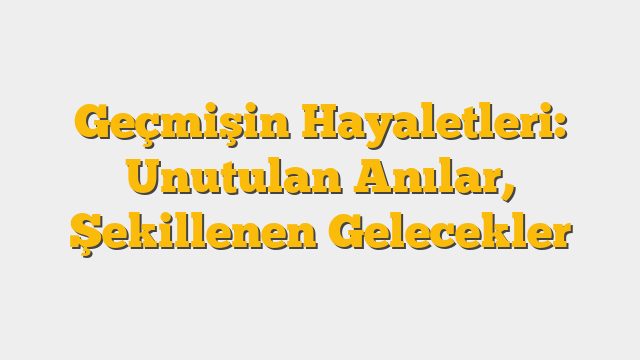 Geçmişin Hayaletleri: Unutulan Anılar, Şekillenen Gelecekler