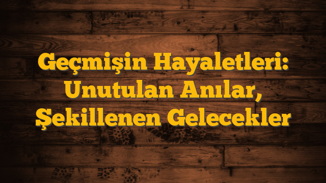 Geçmişin Hayaletleri: Unutulan Anılar, Şekillenen Gelecekler
