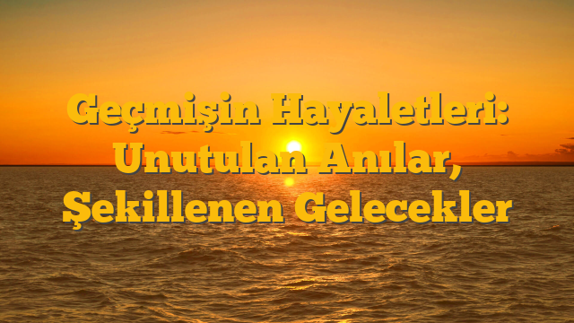 Geçmişin Hayaletleri: Unutulan Anılar, Şekillenen Gelecekler