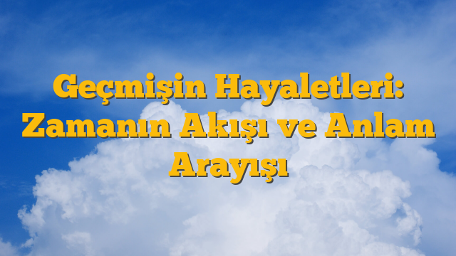 Geçmişin Hayaletleri: Zamanın Akışı ve Anlam Arayışı
