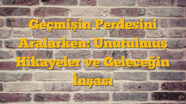 Geçmişin Perdesini Aralarken: Unutulmuş Hikayeler ve Geleceğin İnşası