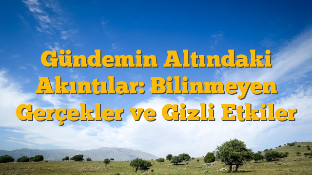 Gündemin Altındaki Akıntılar: Bilinmeyen Gerçekler ve Gizli Etkiler