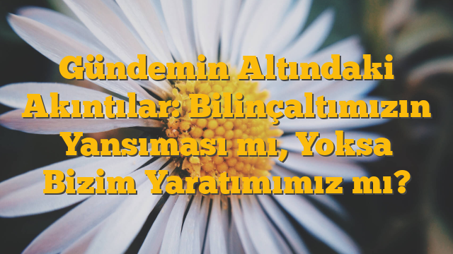 Gündemin Altındaki Akıntılar: Bilinçaltımızın Yansıması mı, Yoksa Bizim Yaratımımız mı?