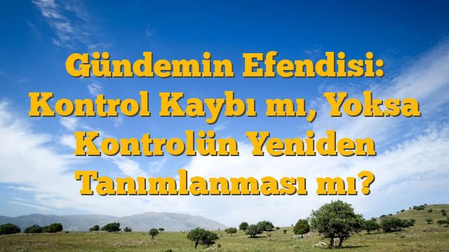 Gündemin Efendisi: Kontrol Kaybı mı, Yoksa Kontrolün Yeniden Tanımlanması mı?