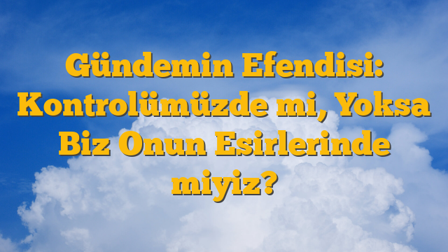 Gündemin Efendisi: Kontrolümüzde mi, Yoksa Biz Onun Esirlerinde miyiz?