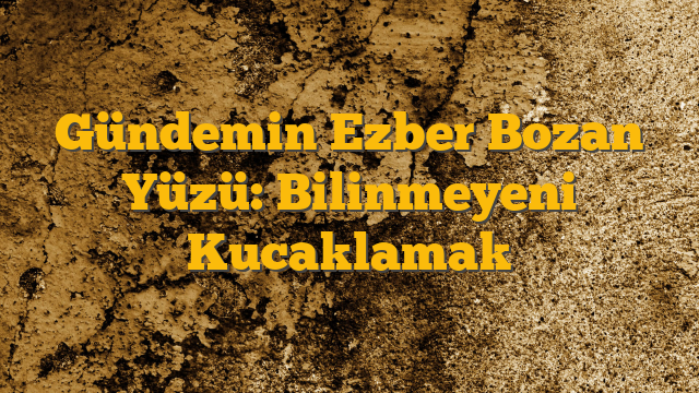 Gündemin Ezber Bozan Yüzü:  Bilinmeyeni Kucaklamak