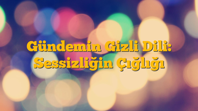 Gündemin Gizli Dili: Sessizliğin Çığlığı