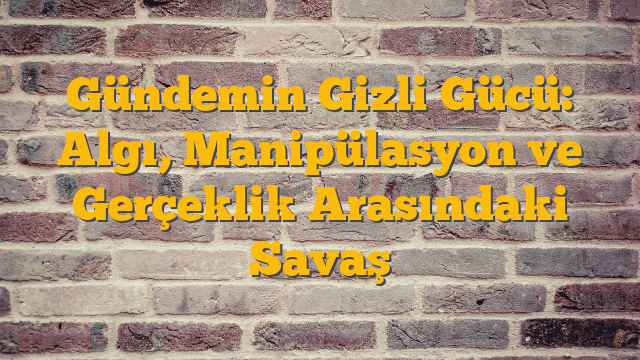 Gündemin Gizli Gücü: Algı, Manipülasyon ve Gerçeklik Arasındaki Savaş