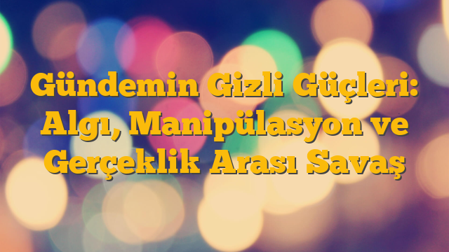 Gündemin Gizli Güçleri: Algı, Manipülasyon ve Gerçeklik Arası Savaş