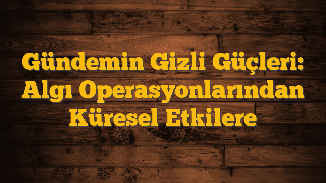 Gündemin Gizli Güçleri: Algı Operasyonlarından Küresel Etkilere