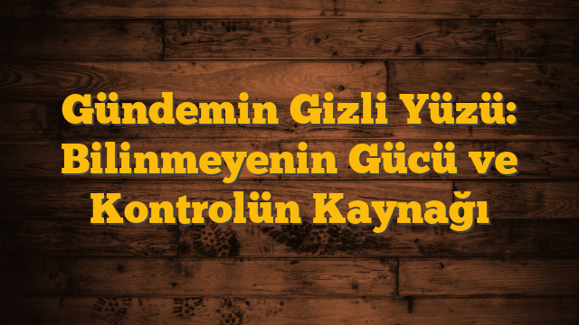 Gündemin Gizli Yüzü: Bilinmeyenin Gücü ve Kontrolün Kaynağı