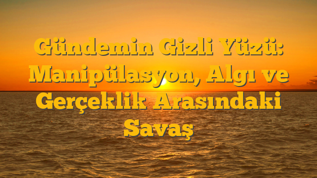 Gündemin Gizli Yüzü: Manipülasyon, Algı ve Gerçeklik Arasındaki Savaş
