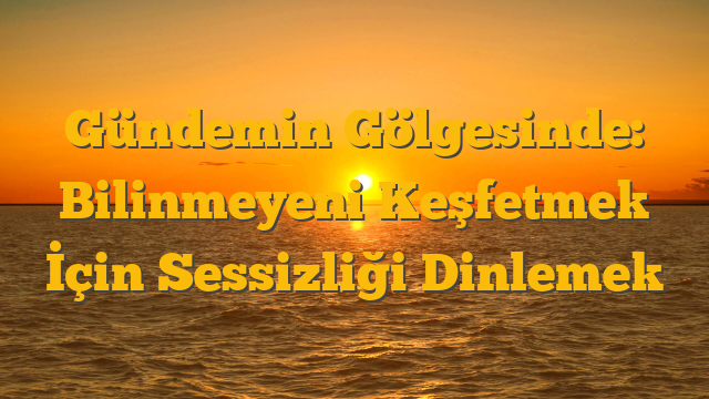 Gündemin Gölgesinde: Bilinmeyeni Keşfetmek İçin Sessizliği Dinlemek