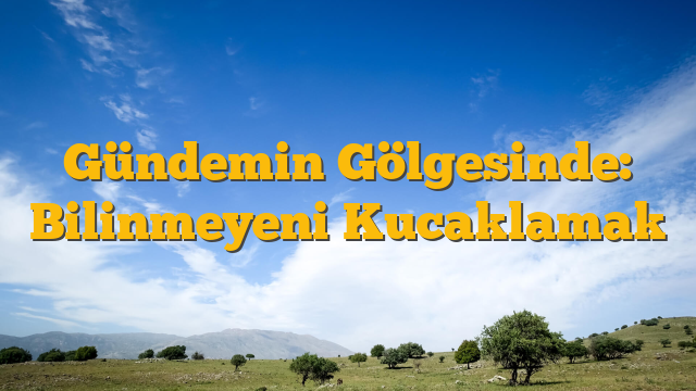 Gündemin Gölgesinde: Bilinmeyeni Kucaklamak