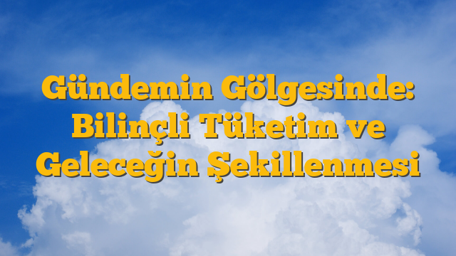 Gündemin Gölgesinde: Bilinçli Tüketim ve Geleceğin Şekillenmesi