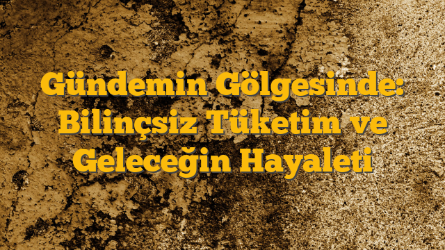 Gündemin Gölgesinde: Bilinçsiz Tüketim ve Geleceğin Hayaleti