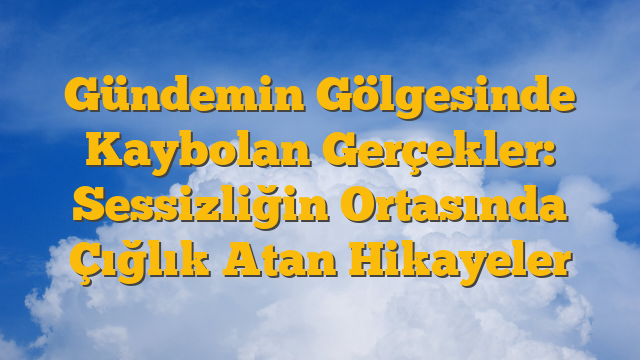 Gündemin Gölgesinde Kaybolan Gerçekler:  Sessizliğin Ortasında Çığlık Atan Hikayeler