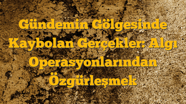 Gündemin Gölgesinde Kaybolan Gerçekler: Algı Operasyonlarından Özgürleşmek