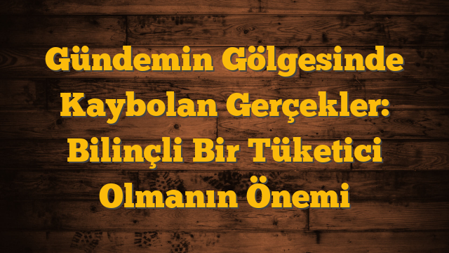 Gündemin Gölgesinde Kaybolan Gerçekler: Bilinçli Bir Tüketici Olmanın Önemi