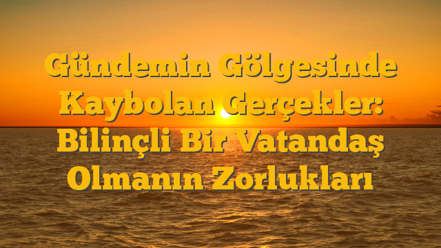 Gündemin Gölgesinde Kaybolan Gerçekler: Bilinçli Bir Vatandaş Olmanın Zorlukları